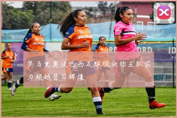 罗马里奥谈巴西足球现状称五队实力超越昔日辉煌